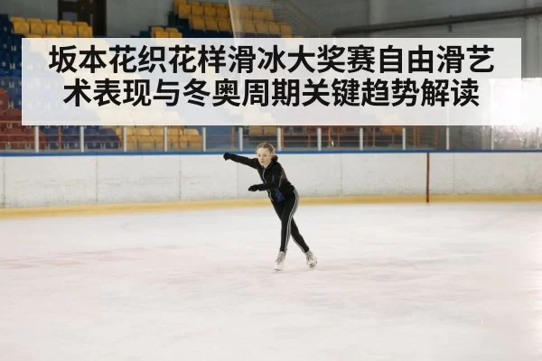 坂本花织花样滑冰大奖赛自由滑艺术表现与冬奥周期关键趋势解读