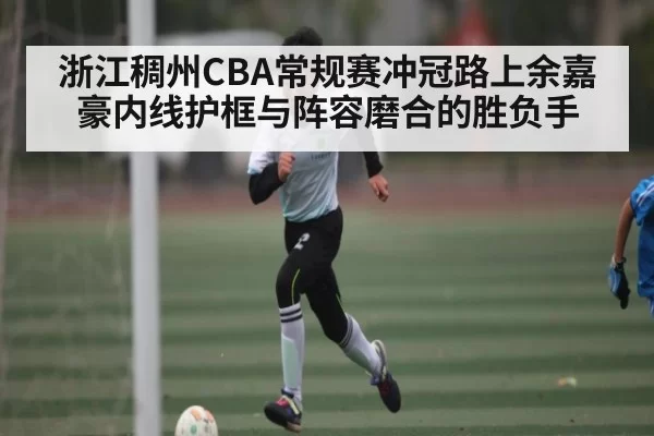 浙江稠州CBA常规赛冲冠路上余嘉豪内线护框与阵容磨合的胜负手
