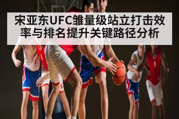 宋亚东UFC雏量级站立打击效率与排名提升关键路径分析